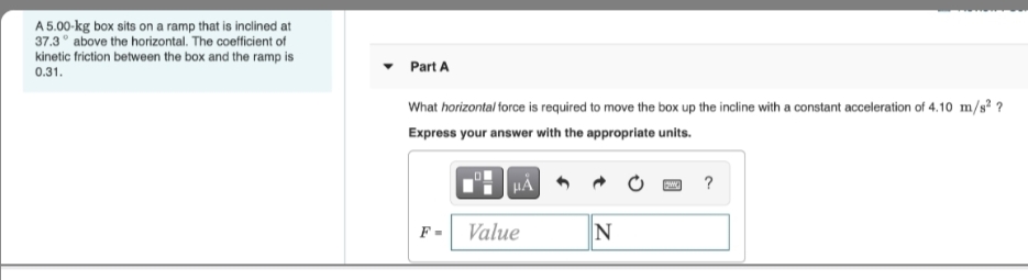 A 5.00-kg box sits on a ramp that is inclined at
37.3 above the horizontal. The coefficient of
kinetic friction between the box and the ramp is
0.31.
Part A
What horizontal force is required to move the box up the incline with a constant acceleration of 4.10 m/s² ?
Express your answer with the appropriate units.
?
F-
Value
N