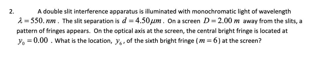 2.
A double slit interference apparatus is illuminated with monochromatic light of wavelength
λ = 550. nm. The slit separation is d = 4.50μm. On a screen D = 2.00 m away from the slits, a
pattern of fringes appears. On the optical axis at the screen, the central bright fringe is located at
yo = 0.00. What is the location, y, of the sixth bright fringe (m= 6) at the screen?