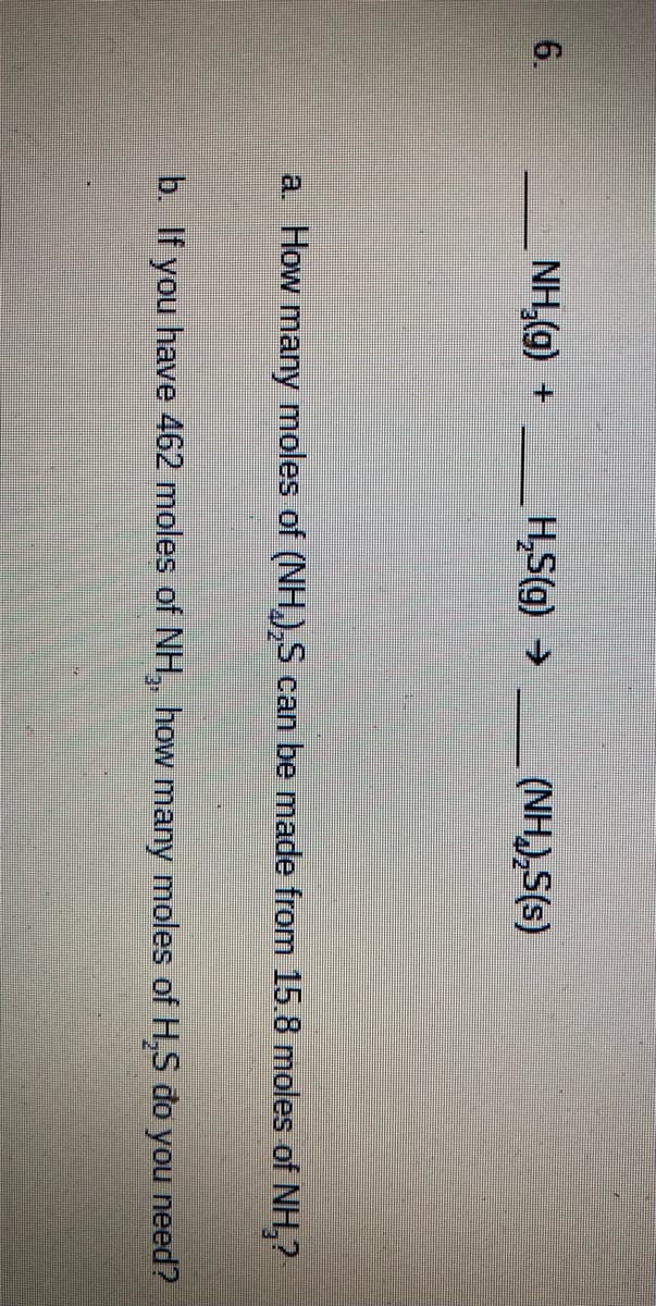 6.
NH,(g) +
+ (6)s'H
(NH),S(s)
a How many moles of (NH,),S can be made from 15.8 moles of NH,?
b. If you have 462 moles of NH, how many moles of H,S đo you need?
