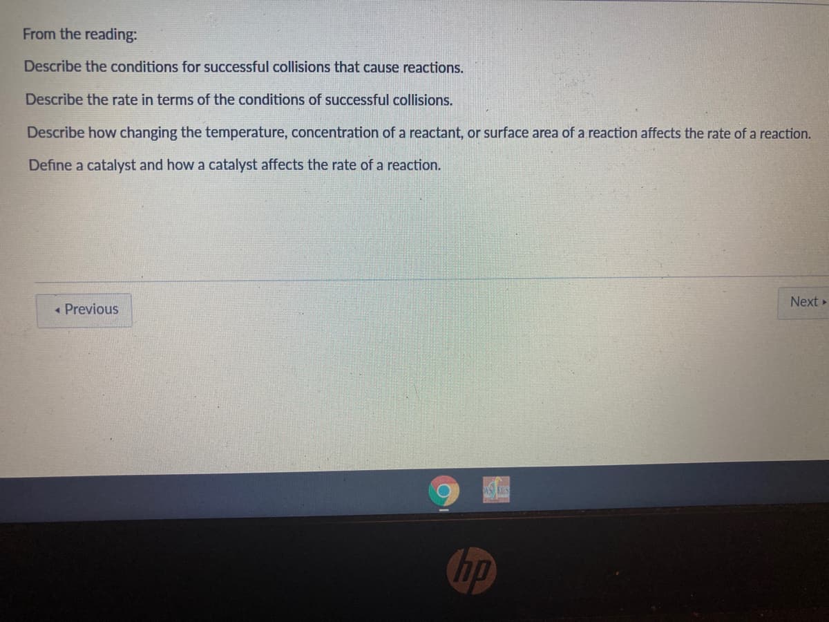 From the reading:
Describe the conditions for successful collisions that cause reactions.
Describe the rate in terms of the conditions of successful collisions.
Describe how changing the temperature, concentration of a reactant, or surface area of a reaction affects the rate of a reaction.
Define a catalyst and how a catalyst affects the rate of a reaction.
Next »
« Previous
hp
