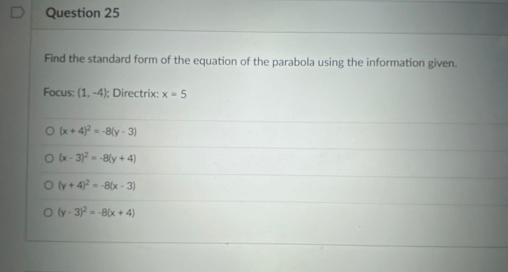 Question 25
Find the standard form of the equation of the parabola using the information given.
Focus: (1, -4); Directrix: x = 5
O+ 4 = -8(y - 3)
%3D
Ok- 3)? = -8ly + 4)
O (y + 4 = -8(x - 3)
O (y - 3 = -8(x+ 4)
