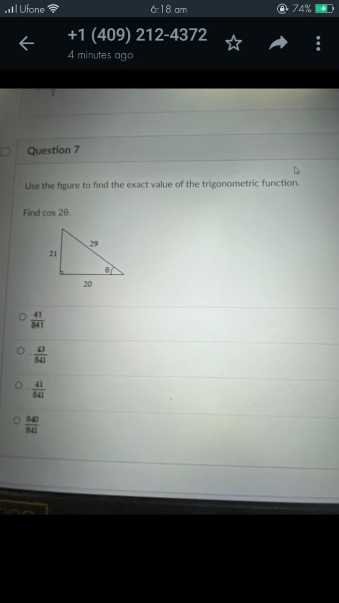 lI Ufone ?
6:18 am
@ 74%
+1 (409) 212-4372
4 minutes ago
Question 7
Use the figure to find the exact value of the trigonometric function.
Find cos 20.
29
21
20
O 41
841
43
841
41
841
840
841
