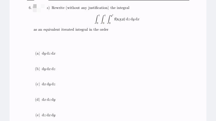 6.
s) Rewrite (without any justification) the integral
II foxya) dz dydr
as an equivalent iterated integral in the order
(a) dy dz dr
(b) dy dr da
(c) dz dy dz
(d) dz dz dy
(e) dz dr dy
