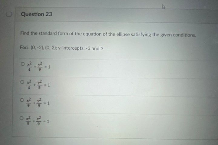 Question 23
Find the standard form of the equation of the ellipse satisfying the given conditions.
Foci: (0, -2), (0, 2); y-intercepts: -3 and 3
= 1
3D1
