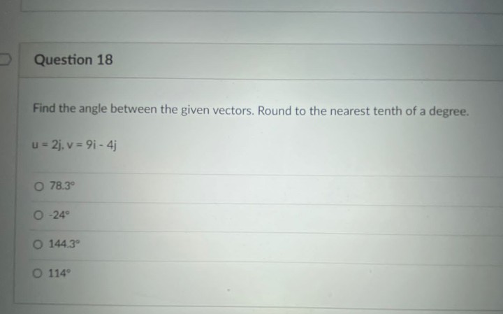 Question 18
Find the angle between the given vectors. Round to the nearest tenth of a degree.
u= 2j, v = 9i - 4j
O 78.3°
O 24°
O 144.3°
O 114°
