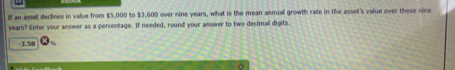 If an asset declines in value from $5,000 to $3,600 over nine years, what is the mean annual growth rate in the asset's value over these nine
years? Enter your answer as a percentage. If needed, round your answer to two decimal digits.
-3.58
%
EBOOK
odback