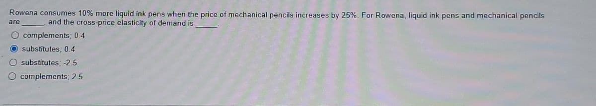 Rowena consumes 10% more liquid ink pens when the price of mechanical pencils increases by 25%. For Rowena, liquid ink pens and mechanical pencils
and the cross-price elasticity of demand is
are
complements; 0.4
O substitutes; 0.4
substitutes; -2.5
complements; 2.5