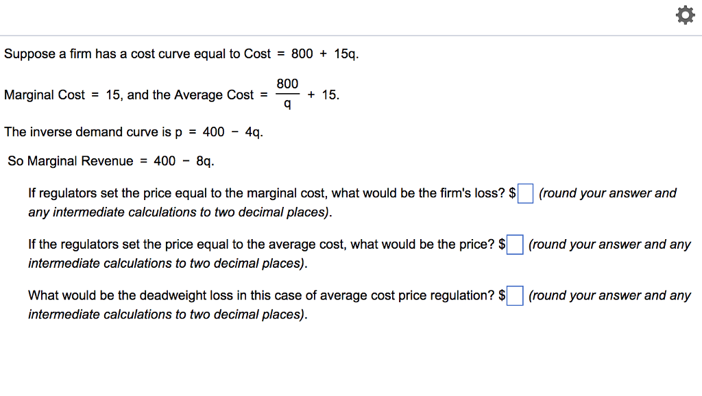 Suppose a firm has a cost curve equal to Cost = 800 + 15q.
800
Marginal Cost = 15, and the Average Cost =
q
The inverse demand curve is p = 400 - 4q.
So Marginal Revenue = 400 - 8q.
+ 15.
If regulators set the price equal to the marginal cost, what would be the firm's loss? $
any intermediate calculations to two decimal places).
If the regulators set the price equal to the average cost, what would be the price? $
intermediate calculations to two decimal places).
What would be the deadweight loss in this case of average cost price regulation? $
intermediate calculations to two decimal places).
☀
(round your answer and
(round your answer and any
(round your answer and any