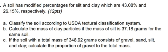 . A soil has modified percentages for silt and clay which are 43.08% and
26.15%, respectively. (12pts)
a. Classify the soil according to USDA textural classification system.
b. Calculate the mass of clay particles if the mass of silt is 37.18 grams for the
same soil.
c. If the soil with a total mass of 348.92 grams consists of gravel, sand, silt,
and clay; calculate the proportion of gravel to the total mass.
