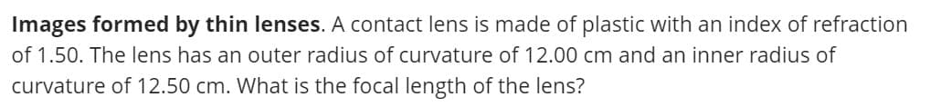 Images formed by thin lenses. A contact lens is made of plastic with an index of refraction
of 1.50. The lens has an outer radius of curvature of 12.00 cm and an inner radius of
curvature of 12.50 cm. What is the focal length of the lens?
