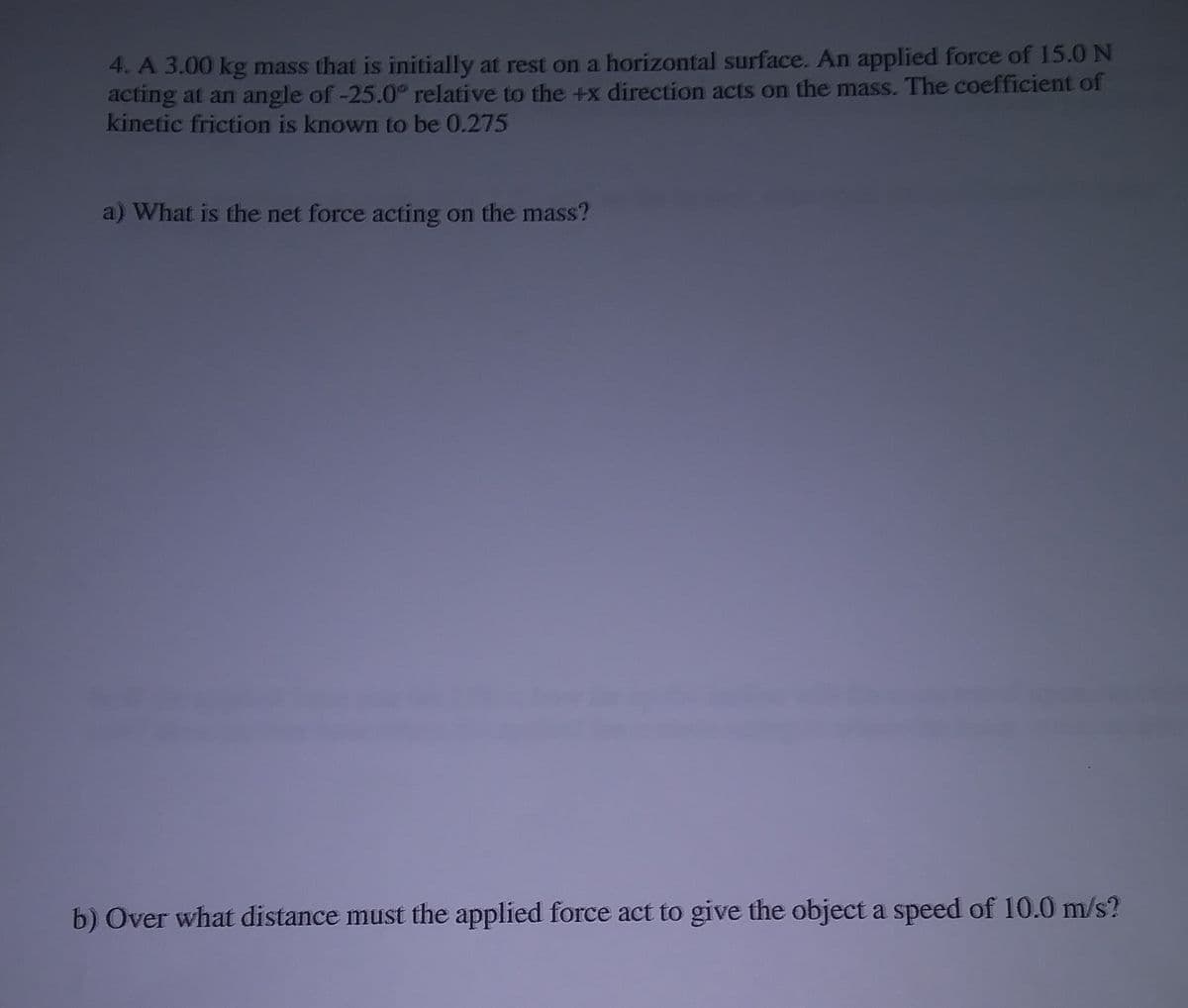 4. A 3.00 kg mass that is initially at rest on a horizontal surface. An applied force of 15.0 N
acting at an angle of-25.0° relative to the +x direction acts on the mass. The coefficient of
kinetic friction is known to be 0.275
a) What is the net force acting on the mass?
b) Over what distance must the applied force act to give the object a speed of 10.0 m/s?
