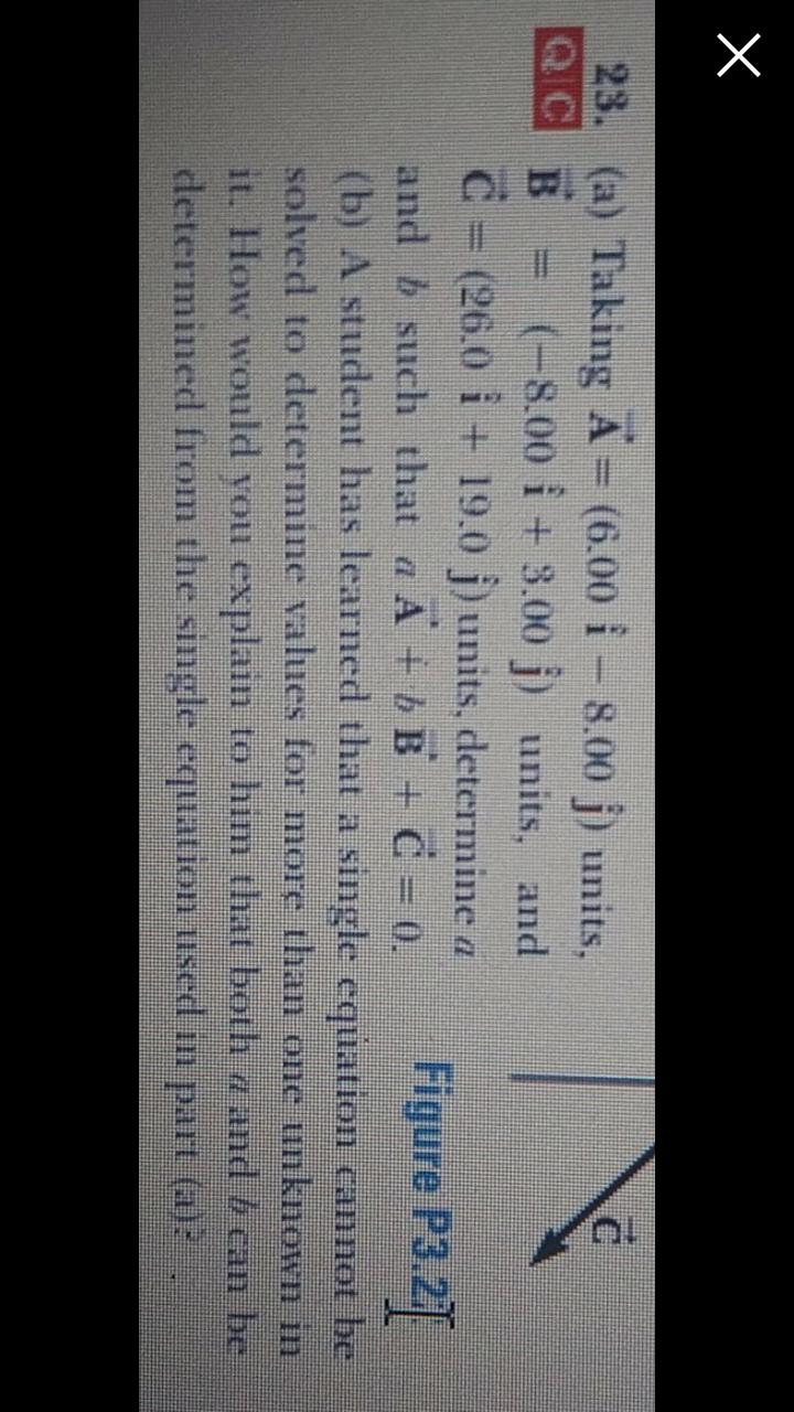 23. (a) Taking A= (6.00 i - 8.00 j) units,
QC B = (-8.00 i + 3.00 j) units, and
C = (26.0 i + 19.0 j) units, determine a
and b such that a A + bB + C= 0.
(b) A student has learned that a single equation cannot be
solved to determine vahues for more than one unknown in
it. How would you explain to him that both a and /can be
determinedl from the single equation used in part (a)?
%3D
Figure P3.2
