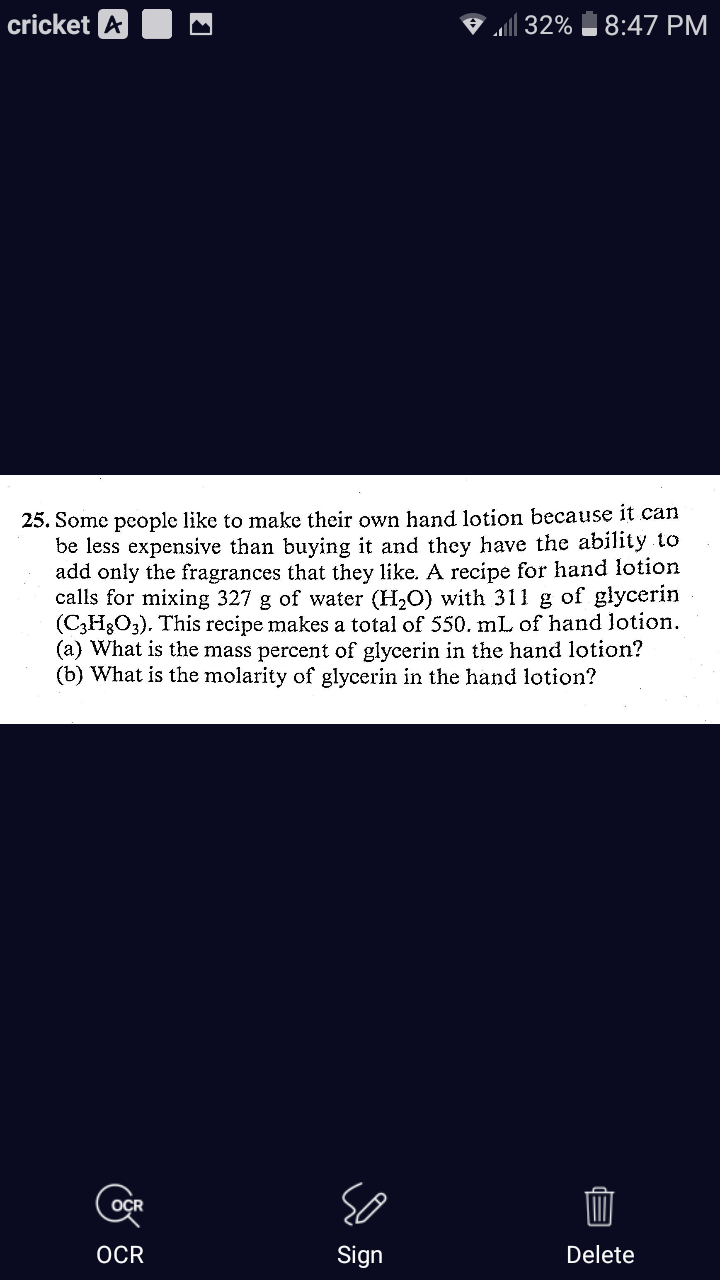 cricket A
♡ | 32%
8:47 PM
25. Some people like to make their own hand lotion because it can
be less expensive than buying it and they have the ability to
add only the fragrances that they like. A recipe for hand lotion
calls for mixing 327 g of water (H,O) with 311 g of glycerin
(C3H3O3). This recipe makes a total of 550. mL of hand lotion.
(a) What is the mass percent of glycerin in the hand lotion?
(b) What is the molarity of glycerin in the hand lotion?
OÇR
OCR
Sign
Delete
