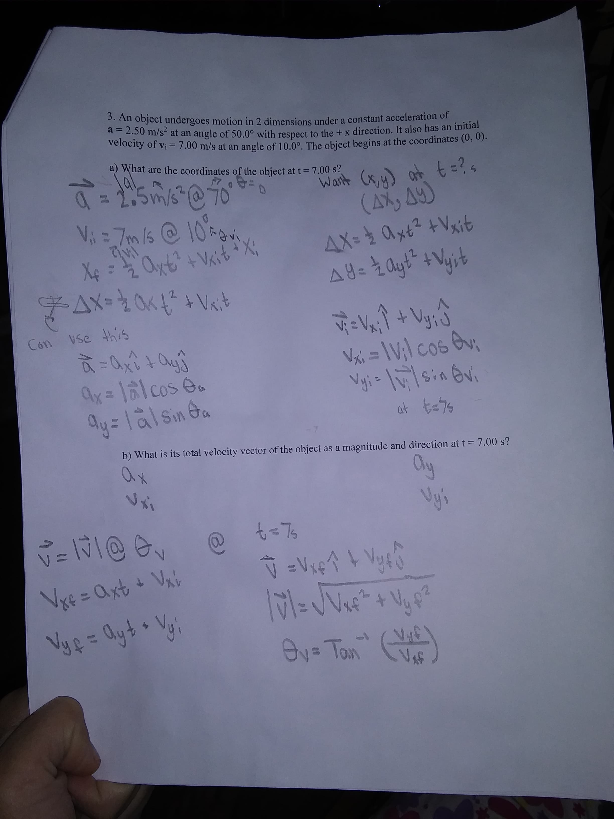 1つ7
3. An object undergoes motion in 2 dimensions under a constant acceleration of
"-2.50 m/s at an angle of 50.0° with respect to the + x direction. It also has an initial
velocity of vi = 7.00 m/s at an angle of 10,0° The object begins at the coordinates (0, 0).
a) What are the coordinates of the object at t = 7.00 s?
Want Cx, y) at t =?4
4tzテメ0チ=XT
vse this
Con
Vxi = \V;l cos v
+ハ
Ay=lalsin Ga
b) What is its total velocity vector of the object as a magnitude and direction at t = 7.00 s?
a)
Ov= Ton
