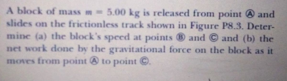 A block of mass m= 5.00 kg is released from point and
slides on the frictionless track shown in Figure P8.3. Deter-
mine (a) the block's speed at points 8 and © and (b) the
net work done by the gravitational force on the block as it
moves from point to point C.
