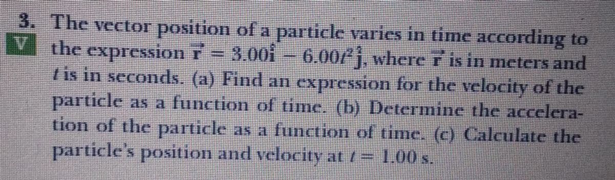 3. The vector position of a particle varies in time according to
V the expression T= 3.00i – 6.00/j, where T is in meters and
/ is in seconds. (a) Find an expression for the velocity of the
particle as a function of ime. (b) Determine the accelera-
tion of the particle as a function of time. (c) Calculate the
particle's position and velocity at 1= 1.00s.
