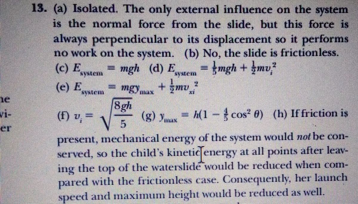 13. (a) Isolated. The only external influence on the system
is the normal force from the slide, but this force is
always perpendicular to its displacement so it performs
no work on the system. (b) No, the slide is frictionless.
= mgh (d) E = }mgh + şmv
+ gmu
2.
(c) E
system
(e) E
yxtem
8gh
(g) = h(1 - cos' 0) (h) If frietion is
5.
vi-
(F)
(1) v%=
present, mechanical energy of the system would not be con-
served, so the child's kinetic energy at all points after leav-
ing the top of the waterslide would be reduced when com-
pared with the frictionless case. Consequently, her launch
speed and maximum height would be reduced as well,
