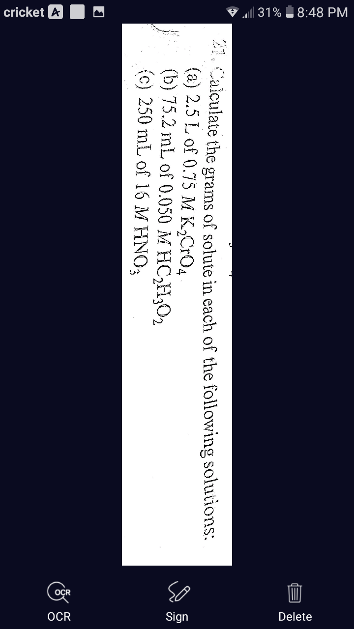 cricket A M
V all 31% 8:48 PM
OCR
Sign
Delete
21. Calculate the grams of solute in each of the following solutions:
(a) 2.5 L of 0.75 M K,CrO4
E (b) 75.2 mL of 0.050 M HC,H;O2
(c) 250 mL of 16 M HNO3
