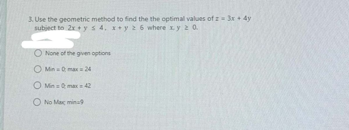 3. Use the geometric method to find the the optimal values of z = 3x + 4y
subject to 2x + y < 4, x+ y 2 6 where xy 2 0.
O None of the given options
Min = 0; max = 24
OMin = 0; max = 42
O No Max; min=9
