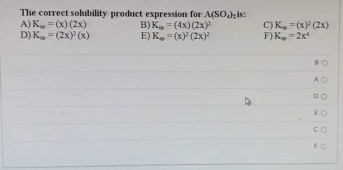 The correct solubility product expression for A(SO,)2is:
A) Kp = (x) (2x)
D) K, = (2x)² (x)
B) K, = (4x) (2x)?
E) K, = (x)? (2x)²
C) K, = (x)² (2x)
F) Kp = 2x4
%3D
BO
AO
DO
E O
CO
FO
