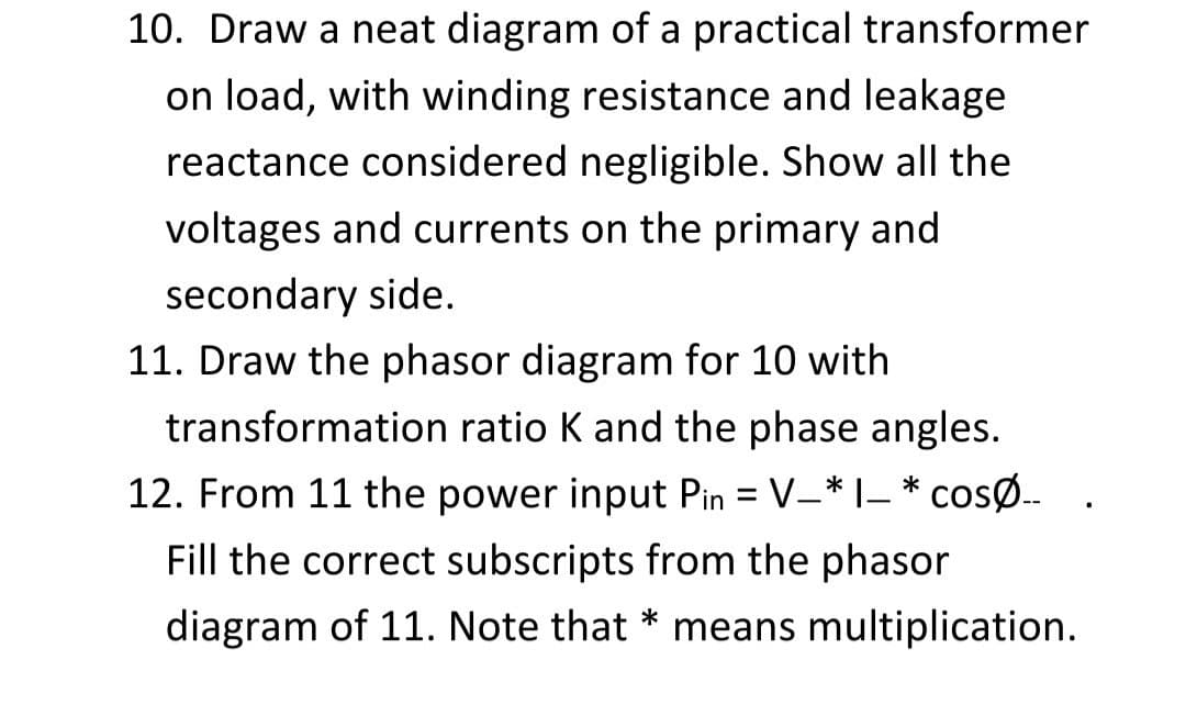 10. Draw a neat diagram of a practical transformer
on load, with winding resistance and leakage
reactance considered negligible. Show all the
voltages and currents on the primary and
secondary side.
11. Draw the phasor diagram for 10 with
transformation ratio K and the phase angles.
12. From 11 the power input Pin = V-* I- * cosØ.
%3D
Fill the correct subscripts from the phasor
diagram of 11. Note that * means multiplication.
