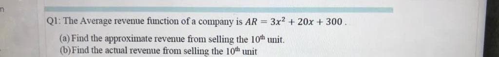 Q1: The Average revenue function of a company is AR = 3x2 + 20x + 300.
(a) Find the approximate revenue from selling the 10th unit.
(b) Find the actual revenue from selling the 10th unit
