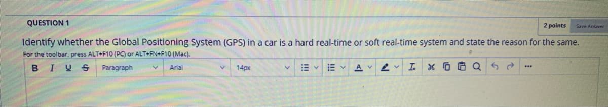 QUESTION 1
2 points
Save Answer
Identify whether the Global Positioning System (GPS) in a car is a hard real-time or soft real-time system and state the reason for the same.
For the toolbar, press ALT+F10 (PC) or ALT+FN+F10 (Mac).
BIUS
Paragraph
Arial
14px
AV 2 v
