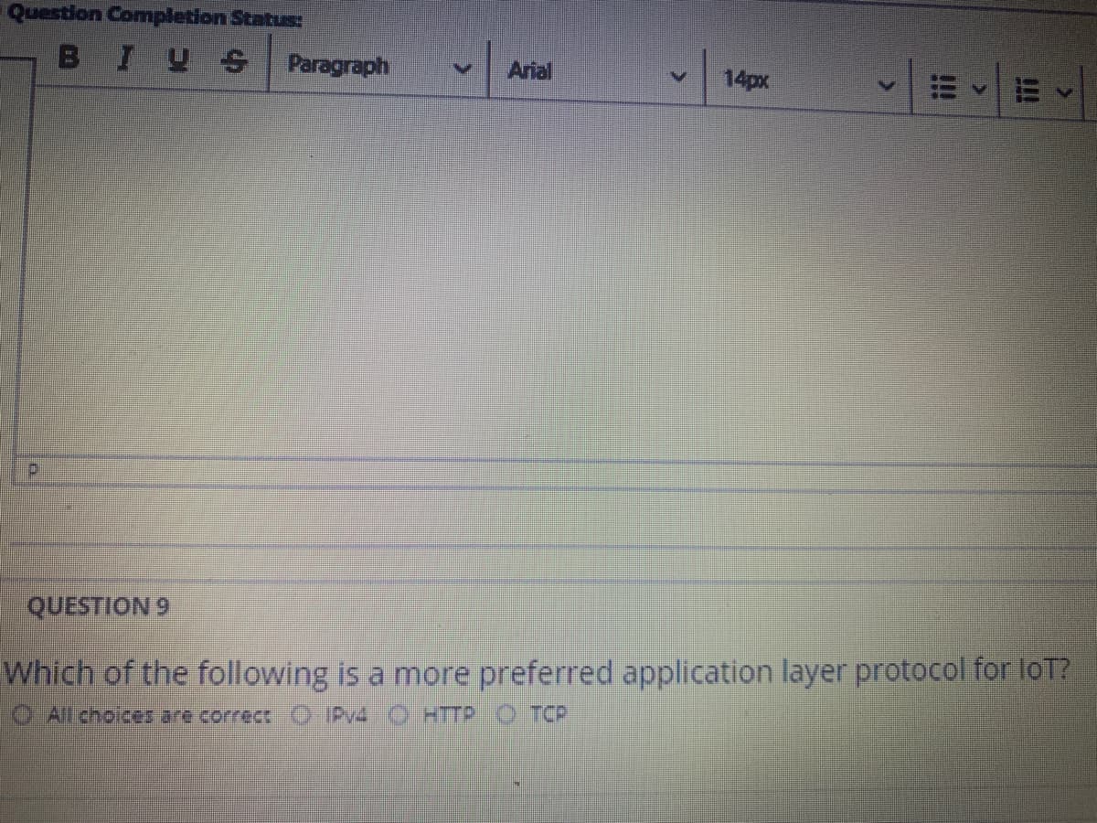 Question Completion Status:
BIYS
Paragraph
Arial
14px
d.
QUESTION 9
Which of the following is a more preferred application layer protocol for loT?
All choices are correct
Py4 O HTTP O TCP
!!
