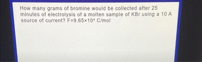 How many grams of bromine would be collected after 25
minutes of electrolysis of a molten sample of KBr using a 10 A
source of current? F=9.65x104 C/mol
