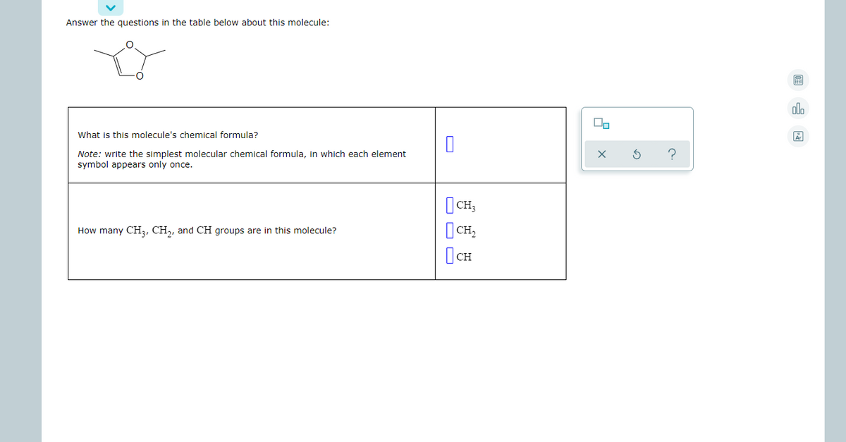 Answer the questions in the table below about this molecule:
olo
What is this molecule's chemical formula?
Note: write the simplest molecular chemical formula, in which each element
symbol appears only once.
|CH,
How many CH3, CH,, and CH groups are in this molecule?
|CH,
|CH
