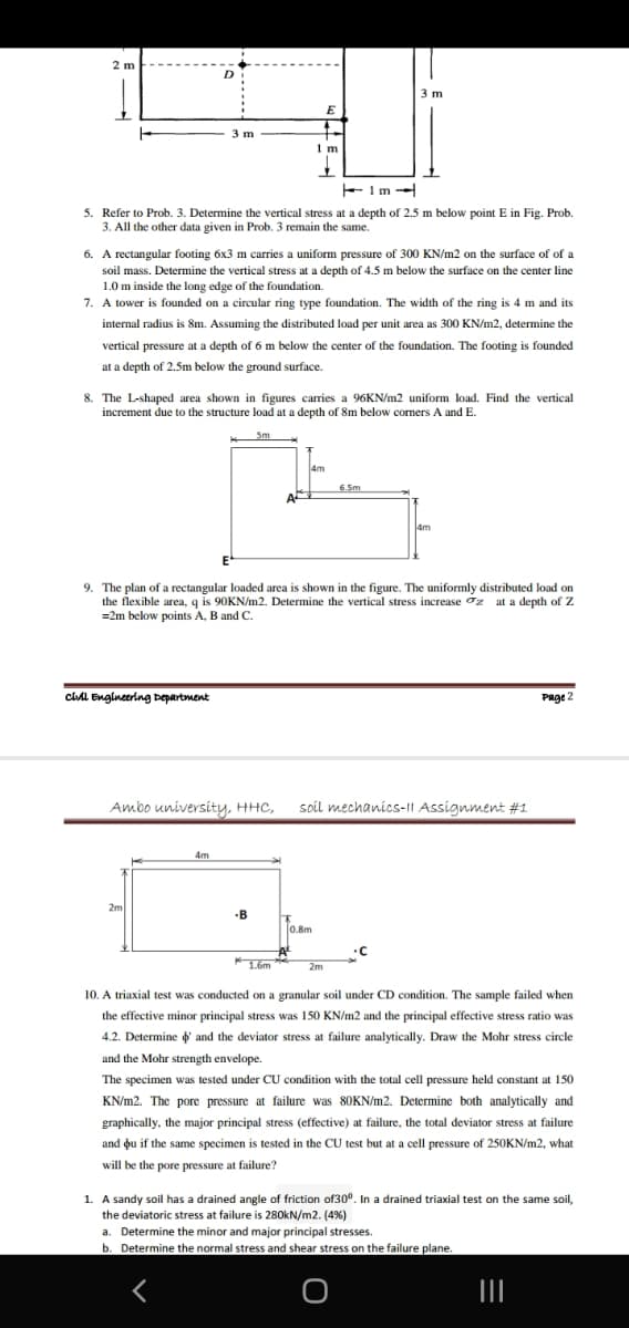 2 m
3 m
3 m
1 m
5. Refer to Prob. 3. Determine the vertical stress at a depth of 2.5 m below point E in Fig. Prob.
3. All the other data given in Prob. 3 remain the same.
6. A rectangular footing 6x3 m carries a uniform pressure of 300 KN/m2 on the surface of of a
soil mass. Determine the vertical stress at a depth of 4.5 m below the surface on the center line
1.0 m inside the long edge of the foundation.
7. A tower is founded on a circular ring type foundation. The width of the ring is 4 m and its
internal radius is 8m. Assuming the distributed load per unit area as 300 KN/m2, determine the
vertical pressure at a depth of 6 m below the center of the foundation. The footing is founded
at a depth of 2.5m below the ground surface.
8. The L-shaped area shown in figures carries a 96KN/m2 uniform load. Find the vertical
increment due to the structure load at a depth of 8m below comers A and E.
Sm
4m
6.5m
4m
E-
9. The plan of a rectangular loaded area is shown in the figure. The uniformly distributed load on
the flexible area, q is 90KN/m2. Determine the vertical stress increase oz at a depth of Z
=2m below points A, B and C.
cil Engineering Departoment
Page 2
Ambo university, HHC,
soil mechanics-1| Assignment #1
4m
2m
B
0.8m
1.6m
2m
10. A triaxial test was conducted on a granular soil under CD condition. The sample failed when
the effective minor principal stress was 150 KN/m2 and the principal effective stress ratio was
4.2. Determine d and the deviator stress at failure analytically. Draw the Mohr stress circle
and the Mohr strength envelope.
The specimen was tested under CU condition with the total cell pressure held constant at 150
KN/m2. The pore pressure at failure was 80KN/m2. Determine both analytically and
graphically, the major principal stress (effective) at failure, the total deviator stress at failure
and ou if the same specimen is tested in the CU test but at a cell pressure of 250KN/m2, what
will be the pore pressure at failure?
1. A sandy soil has a drained angle of friction of30°. In a drained triaxial test on the same soil,
the deviatoric stress at failure is 280kN/m2. (4%)
a. Determine the minor and major principal stresses.
b. Determine the normal stress and shear stress on the failure plane.
II
