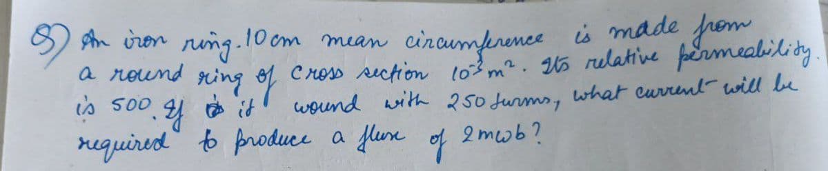 is made from
sn iron riing.10 om mean cincumference
a round ring
1 Cross rectiom l03 m². 5 relative fpermealilidy.
o
wound with 250 Jurms, what eurrent will be
is 500
2 mwb?
required to produce a fluse
