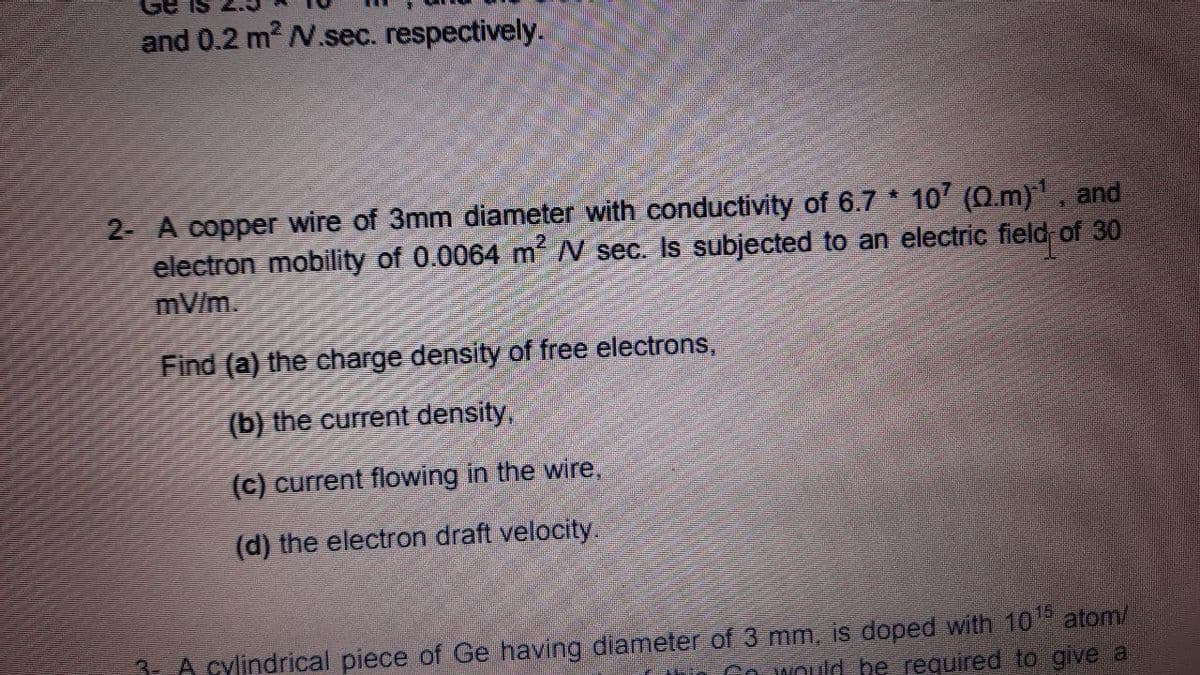 and 0.2 m2 N.sec. respectively.
2- A copper wire of 3mm diameter with conductivity of 6.7 10 (0.m), and
electron mobility of 0.0064 m N sec. Is subjected to an electric field of 30
mV/m.
Find (a) the charge density of free electrons,
(b) the current density,
(c) current flowing in the wire,
(d) the electron draft velocity.
15
3- A cylindrical piece of Ge having diameter of 3 mm, is doped with 10 atom/
Go NOuld he required to give a
