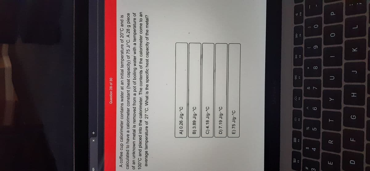 *
T
FL
LU
LOL
+ x
Question 28 of 30
A coffee cup calorimeter contains water at an initial temperature of 20°C and is
calculated to have a calorimeter constant (heat capacity) of 75 J/°C. A 28 g piece
of an unknown metal is removed from a pot of boiling water with a temperature of
100°C and placed into the calorimeter. The contents of the calorimeter come to an
average temperature of 27 °C. What is the specific heat capacity of the metal?
A) 0.26 J/g.°C
B) 3.89 J/g.°C
C) 4.18 J/g.°C
D) 7.19 J/g.°C
E) 75 J/g. °C
000
000
F3
DD
F4
F5
F7
93
F10
65
&
#3
2$
3.
8.
6.
K
