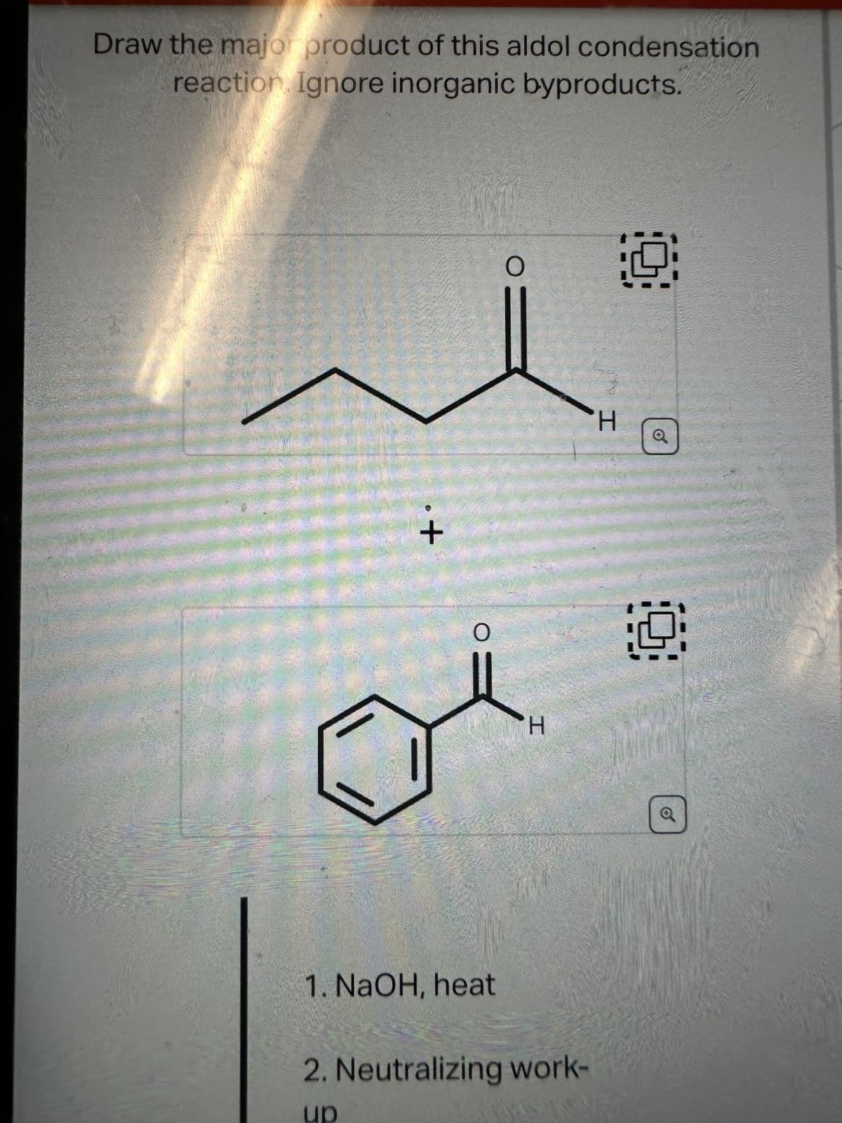 Draw the major product of this aldol condensation
reaction. Ignore inorganic byproducts.
+
O
1. NaOH, heat
O
H
2. Neutralizing work-
up
H
19
Q
Q