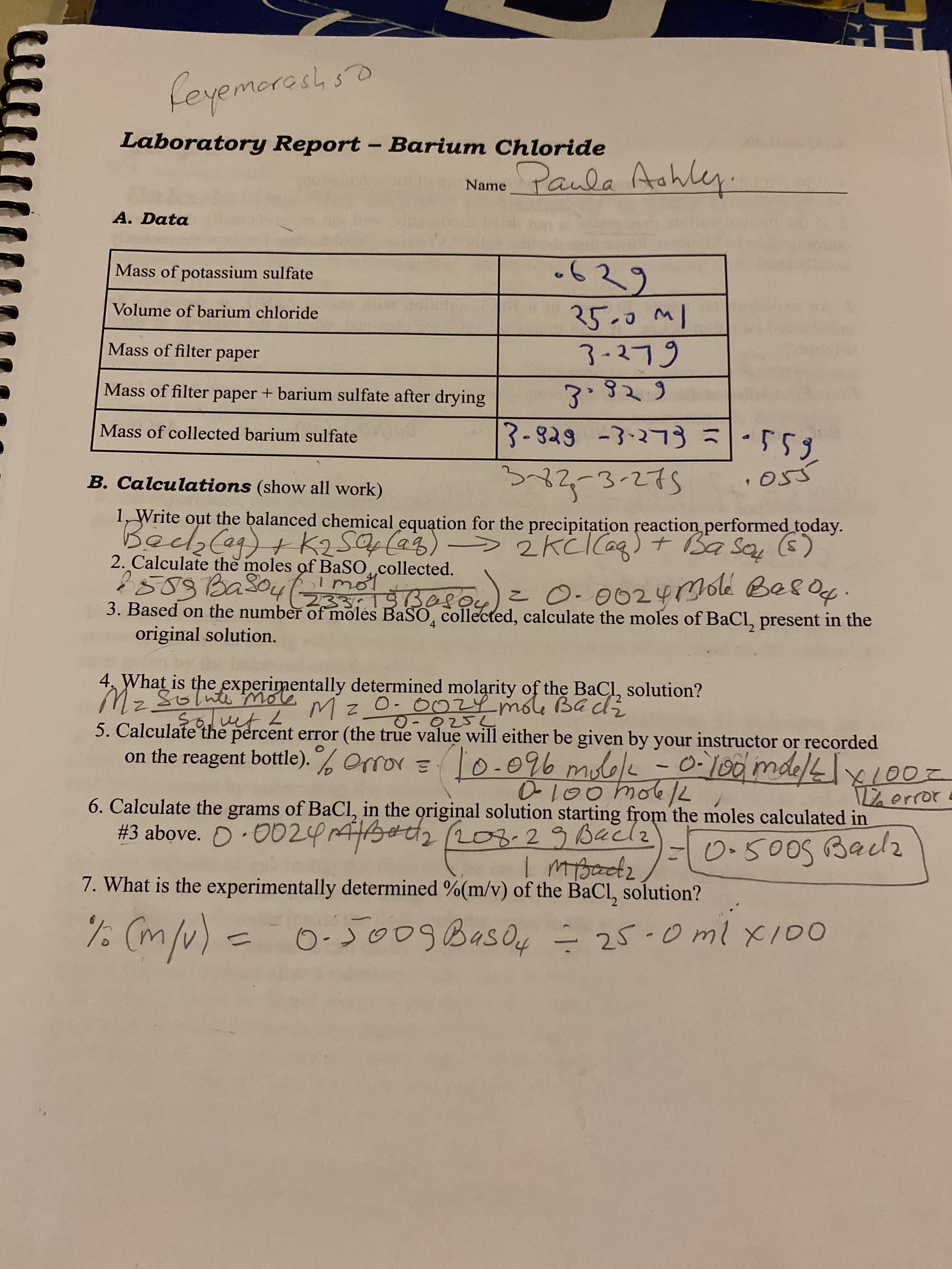 feyemoroshso
Laboratory Report - Barium Chloride
NamePaula Aahley.
A. Data
-629
Mass of potassium sulfate
Volume of barium chloride
3-279
Mass of filter
ape-
Mass of filter paper + barium sulfate after drying
Mass of collected barium sulfate
6S3-|こ ELてを一今と8-と
B. Calculations (show all work)
1, Write out the balanced chemical equation for the precipitation reaction performed today.
Bec2Cag)+k2S(a3)-> 2kcCag) + Sa Say (s)
2. Calculate the moles of BaSO,collected.
2508Baso4(233:19Bee
3. Based on the number of moles BaSO, collected, calculate the moles of BaCl, present in the
original solution.
05 0
lmot
こ as.
0.0024mole Bes.
4.
4, What is the experimentally determined molarity of the BaCl, solution?
Mz Solute mole mz O- 0024 moG BEdz
5. Calculate the
on the reagent bottle). % Orror = 0-096 molelc
percent error (the true value will either be given by your instructor or recorded
204 001
7/
100
6. Calculate the grams of BaCl, in the original solution starting from the moles calculated in
#3 above. O·0024A302208.29Bacl2
-0.5005 Baclz
7. What is the experimentally determined %(m/v) of the BaCl, solution?
