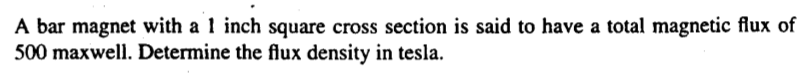 A bar magnet with a 1 inch square cross section is said to have a total magnetic flux of
500 maxwell. Determine the flux density in tesla.
