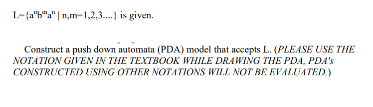 L={a"b"a" | n,m=1,2,3....} is given.
u°ulu
Construct a push down automata (PDA) model that accepts L. (PLEASE USE THE
NOTATION GĪVEN IN THE TEXTBOOK WHILE DRAWING THE PDA, PDA's
CONSTRUCTED USING OTHER NOTATIONS WILL NOT BE EVALUATED.)
