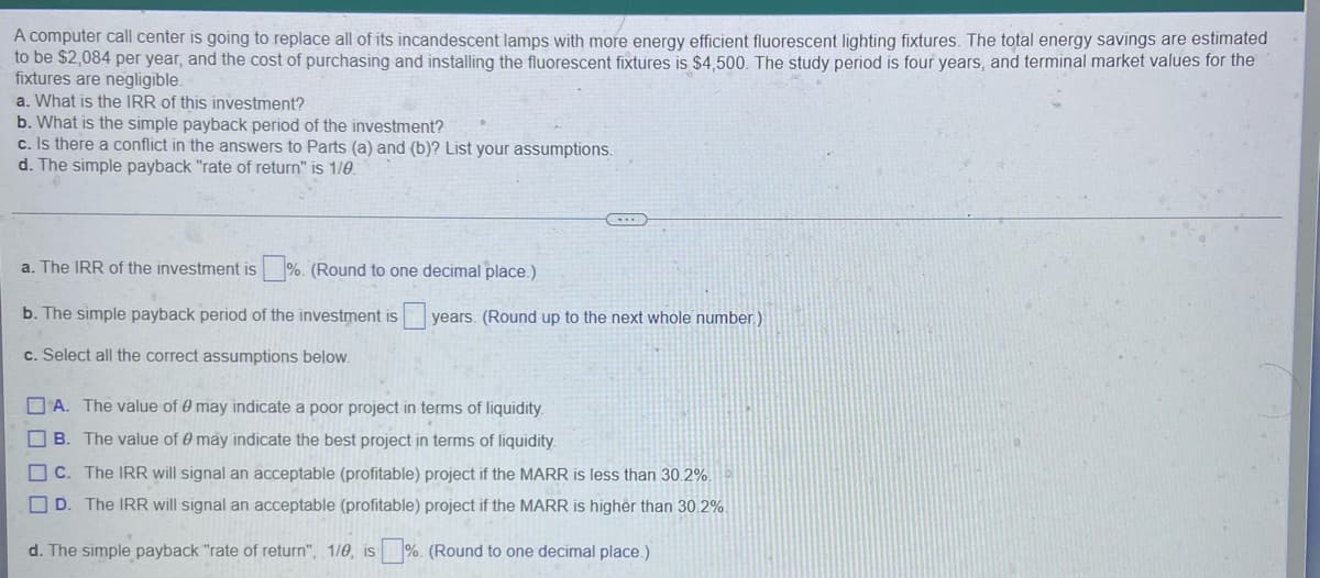 ### Investment Analysis of Lighting Fixtures Replacement

A computer call center is planning to replace all of its incandescent lamps with more energy-efficient fluorescent lighting fixtures. The expected annual energy savings are estimated to be $2,084. The cost of purchasing and installing these fluorescent fixtures is $4,500. The study period is four years, and terminal market values for the fixtures are negligible.

---

#### Problem Statement

**a. What is the IRR of this investment?**

**b. What is the simple payback period of the investment?**

**c. Is there a conflict in the answers to Parts (a) and (b)? List your assumptions.**

**d. The simple payback "rate of return" is \( \frac{1}{\theta} \)**

---

### Questions and Answer Format

1. **a. The IRR of the investment is \_\_\_%. (Round to one decimal place.)**

2. **b. The simple payback period of the investment is \_\_\_ years. (Round up to the next whole number.)**

3. **c. Select all the correct assumptions below:**

    - A. The value of \( \theta \) may indicate a poor project in terms of liquidity.
    - B. The value of \( \theta \) may indicate the best project in terms of liquidity.
    - C. The IRR will signal an acceptable (profitable) project if the MARR is less than 30.2%.
    - D. The IRR will signal an acceptable (profitable) project if the MARR is higher than 30.2%.

4. **d. The simple payback “rate of return”, \( \frac{1}{\theta} \), is \_\_\_%. (Round to one decimal place.)**

---

### Concepts Explanation

- **Internal Rate of Return (IRR):** The IRR is the discount rate that makes the net present value (NPV) of all cash flows equal to zero. It is used to evaluate the attractiveness of a project or investment.

- **Simple Payback Period:** The payback period is the time it takes for an investment to generate an amount of money equal to the initial investment cost. It is calculated by dividing the initial investment by the annual savings.

- **Conflict in Results:** There might be a conflict in the results obtained from the IRR and the simple payback period. This could be due