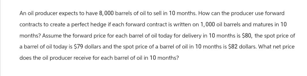 An oil producer expects to have 8,000 barrels of oil to sell in 10 months. How can the producer use forward
contracts to create a perfect hedge if each forward contract is written on 1,000 oil barrels and matures in 10
months? Assume the forward price for each barrel of oil today for delivery in 10 months is $80, the spot price of
a barrel of oil today is $79 dollars and the spot price of a barrel of oil in 10 months is $82 dollars. What net price
does the oil producer receive for each barrel of oil in 10 months?