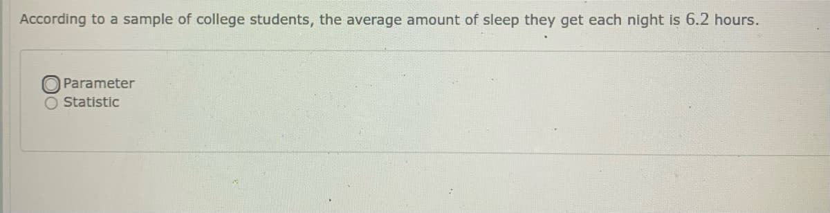 According to a sample of college students, the average amount of sleep they get each night is 6.2 hours.
OParameter
O Statistic
