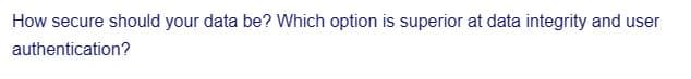 How secure should your data be? Which option is superior at data integrity and user
authentication?