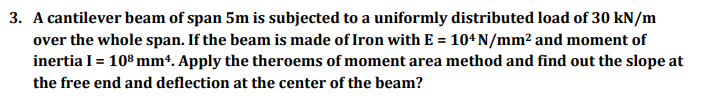 3. A cantilever beam of span 5m is subjected to a uniformly distributed load of 30 kN/m
over the whole span. If the beam is made of Iron with E = 104 N/mm² and moment of
%3D
inertia I= 108mm4. Apply the theroems of moment area method and find out the slope at
the free end and deflection at the center of the beam?
