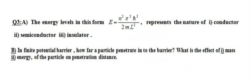 Q3:A) The energy levels in this form E=
2 m L
represents the nature of i) conductor
ii) semiconductor iii) insulator.
B) In finite potential barrier, how far a particle penetrate in to the barrier? What is the effect of i) mass
ii) energy, of the particle on penetration distance.
