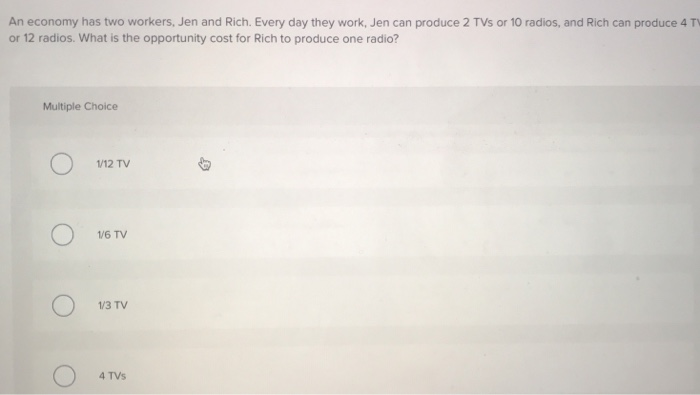 An economy has two workers, Jen and Rich. Every day they work, Jen can produce 2 TVs or 10 radios, and Rich can produce 4 TV
or 12 radios. What is the opportunity cost for Rich to produce one radio?
Multiple Choice
1/12 TV
1/6 TV
1/3 TV
4 TVs
B