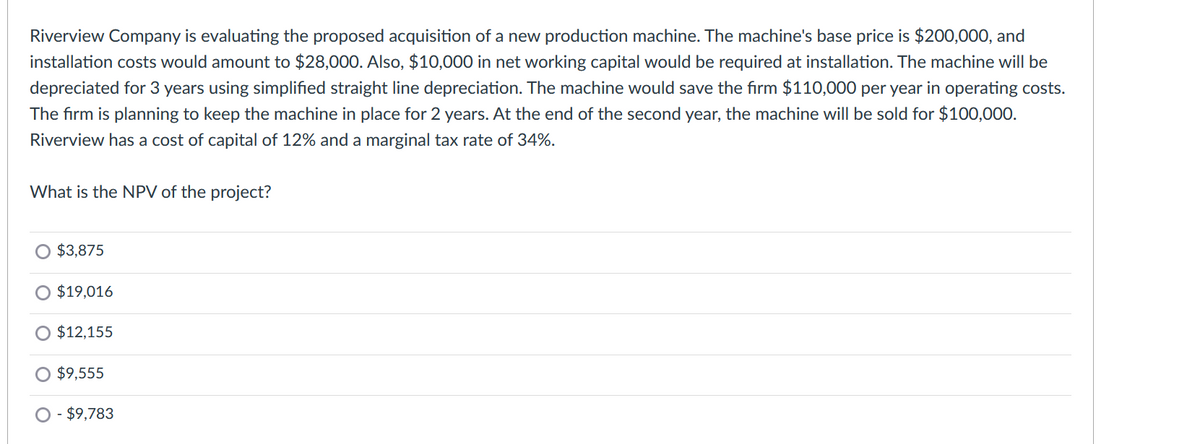 Riverview Company is evaluating the proposed acquisition of a new production machine. The machine's base price is $200,000, and
installation costs would amount to $28,000. Also, $10,000 in net working capital would be required at installation. The machine will be
depreciated for 3 years using simplified straight line depreciation. The machine would save the firm $110,000 per year in operating costs.
The firm is planning to keep the machine in place for 2 years. At the end of the second year, the machine will be sold for $100,000.
Riverview has a cost of capital of 12% and a marginal tax rate of 34%.
What is the NPV of the project?
O $3,875
O $19,016
$12,155
O $9,555
O - $9,783