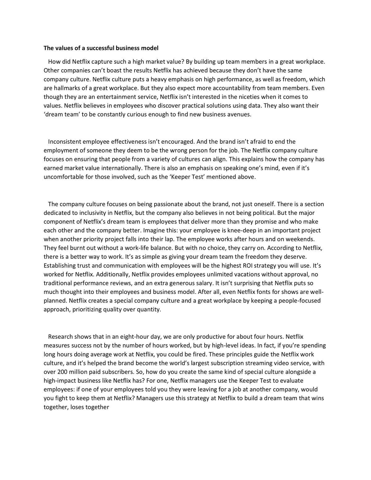 The values of a successful business model
How did Netflix capture such a high market value? By building up team members in a great workplace.
Other companies can't boast the results Netflix has achieved because they don't have the same
company culture. Netflix culture puts a heavy emphasis on high performance, as well as freedom, which
are hallmarks of a great workplace. But they also expect more accountability from team members. Even
though they are an entertainment service, Netflix isn't interested in the niceties when it comes to
values. Netflix believes in employees who discover practical solutions using data. They also want their
'dream team' to be constantly curious enough to find new business avenues.
Inconsistent employee effectiveness isn't encouraged. And the brand isn't afraid to end the
employment of someone they deem to be the wrong person for the job. The Netflix company culture
focuses on ensuring that people from a variety of cultures can align. This explains how the company has
earned market value internationally. There is also an emphasis on speaking one's mind, even if it's
uncomfortable for those involved, such as the 'Keeper Test' mentioned above.
The company culture focuses on being passionate about the brand, not just oneself. There is a section
dedicated to inclusivity in Netflix, but the company also believes in not being political. But the major
component of Netflix's dream team is employees that deliver more than they promise and who make
each other and the company better. Imagine this: your employee is knee-deep in an important project
when another priority project falls into their lap. The employee works after hours and on weekends.
They feel burnt out without a work-life balance. But with no choice, they carry on. According to Netflix,
there is a better way to work. It's as simple as giving your dream team the freedom they deserve.
Establishing trust and communication with employees will be the highest ROI strategy you will use. It's
worked for Netflix. Additionally, Netflix provides employees unlimited vacations without approval, no
traditional performance reviews, and an extra generous salary. It isn't surprising that Netflix puts so
much thought into their employees and business model. After all, even Netflix fonts for shows are well-
planned. Netflix creates a special company culture and a great workplace by keeping a people-focused
approach, prioritizing quality over quantity.
Research shows that in an eight-hour day, we are only productive for about four hours. Netflix
measures success not by the number of hours worked, but by high-level ideas. In fact, if you're spending
long hours doing average work at Netflix, you could be fired. These principles guide the Netflix work
culture, and it's helped the brand become the world's largest subscription streaming video service, with
over 200 million paid subscribers. So, how do you create the same kind of special culture alongside a
high-impact business like Netflix has? For one, Netflix managers use the Keeper Test to evaluate
employees: if one of your employees told you they were leaving for a job at another company, would
you fight to keep them at Netflix? Managers use this strategy at Netflix to build a dream team that wins
together, loses together
