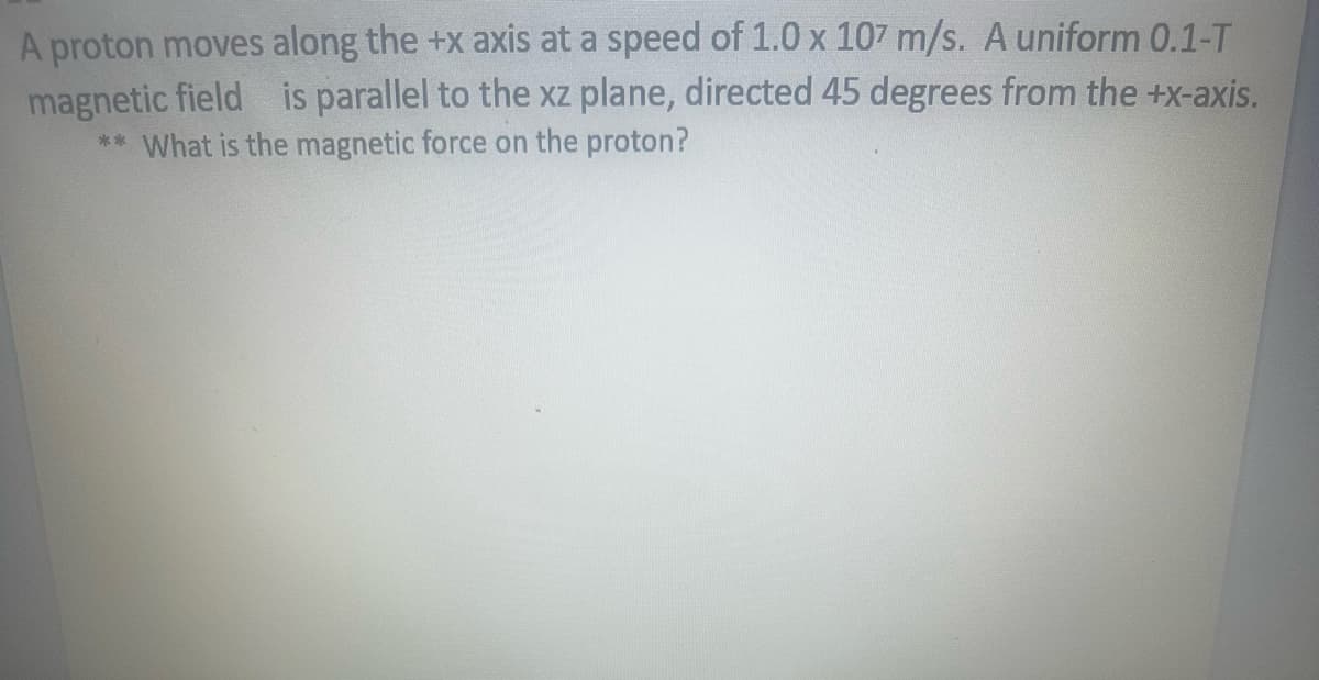 A proton moves along the +x axis at a speed of 1.0 x 107 m/s. A uniform 0.1-T
magnetic field is parallel to the xz plane, directed 45 degrees from the +x-axis.
** What is the magnetic force on the proton?