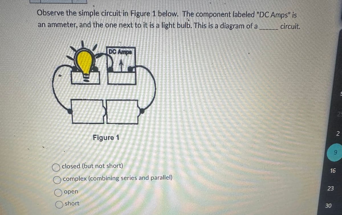 Observe the simple circuit in Figure 1 below. The component labeled "DC Amps" is
circuit.
an ammeter, and the one next to it is a light bulb. This is a diagram of a
DC Ampa
Figure 1
Oclosed (but not short)
O
open
Oshort
complex (combining series and parallel)
16
9
23
30
2
S
25