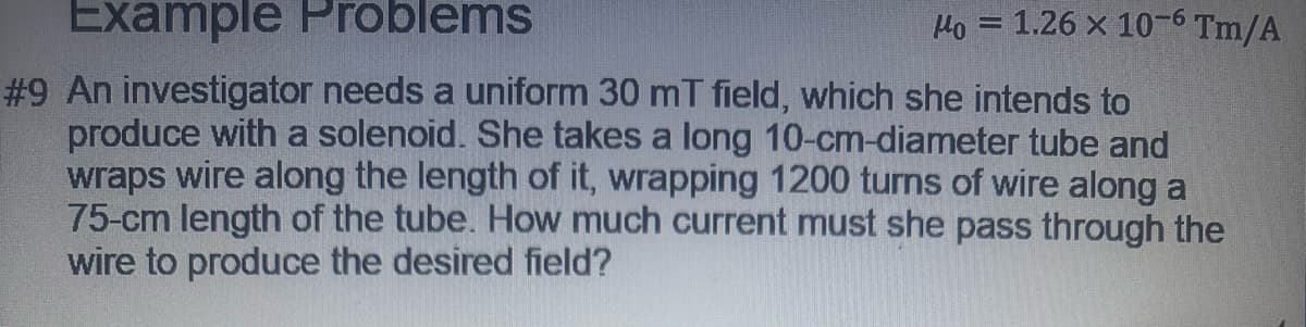 Example Problems
Ho = 1.26 x 10-6 Tm/A
#9 An investigator needs a uniform 30 mT field, which she intends to
produce with a solenoid. She takes a long 10-cm-diameter tube and
wraps wire along the length of it, wrapping 1200 turns of wire along a
75-cm length of the tube. How much current must she pass through the
wire to produce the desired field?